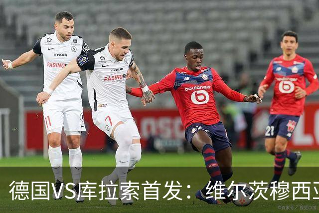 德国VS库拉索首发：维尔茨穆西亚拉配萨内 诺伊尔首发